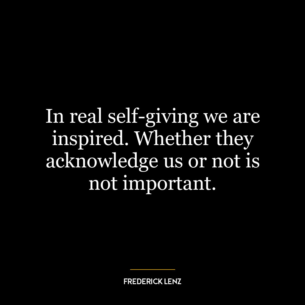 In real self-giving we are inspired. Whether they acknowledge us or not is not important.