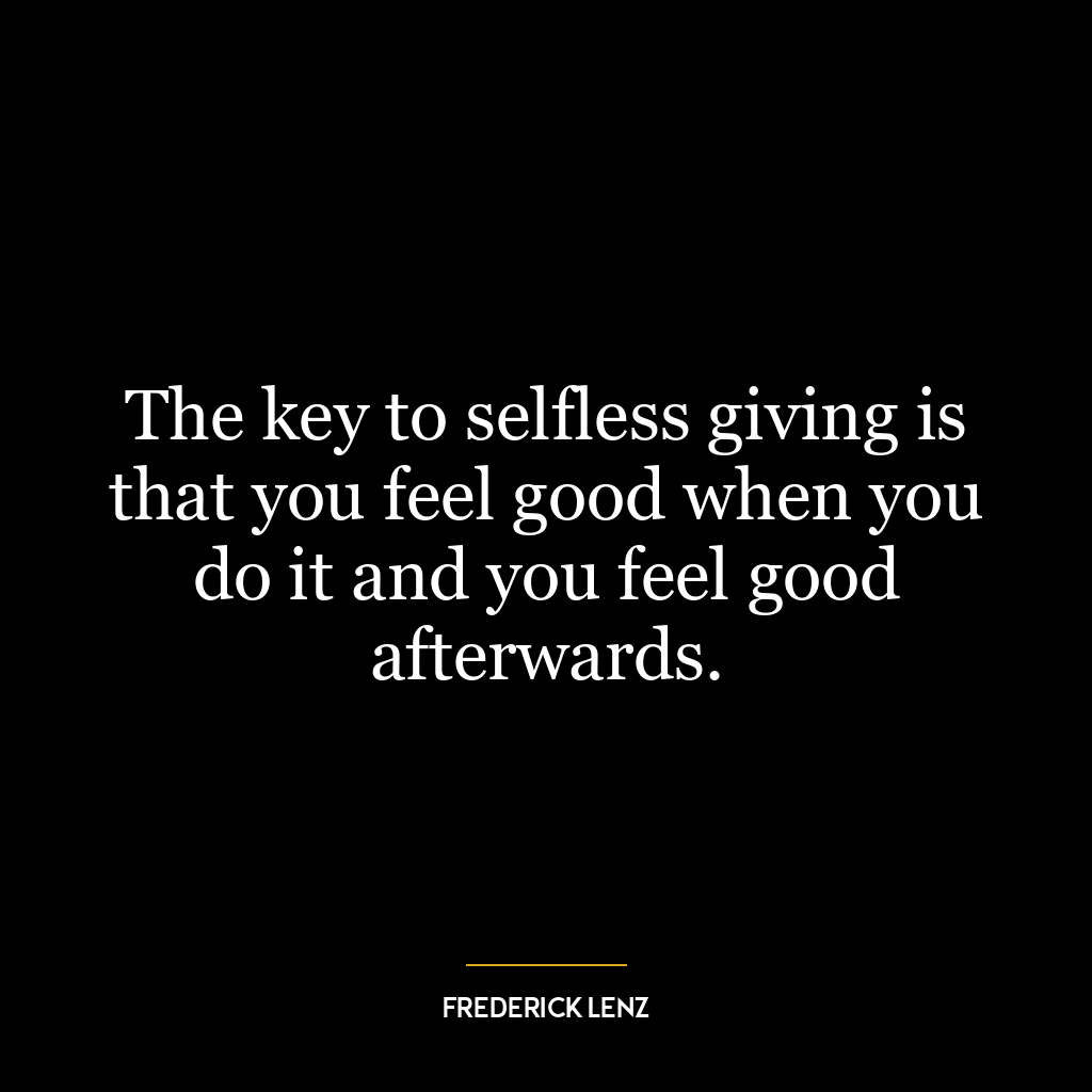 The key to selfless giving is that you feel good when you do it and you feel good afterwards.