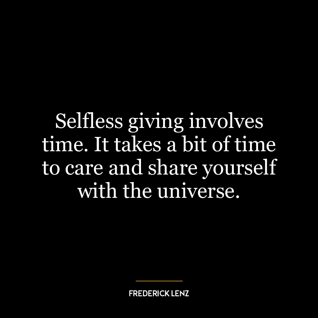 Selfless giving involves time. It takes a bit of time to care and share yourself with the universe.