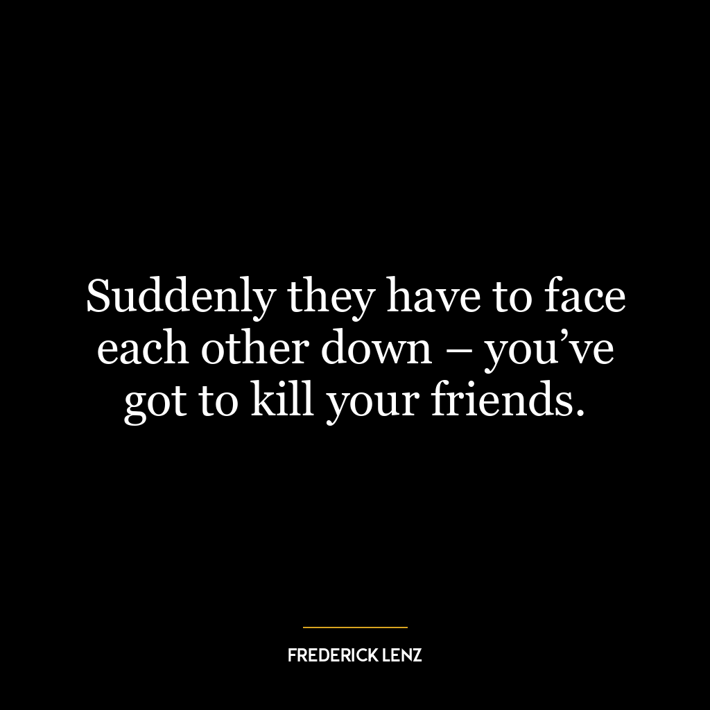 Suddenly they have to face each other down – you’ve got to kill your friends.