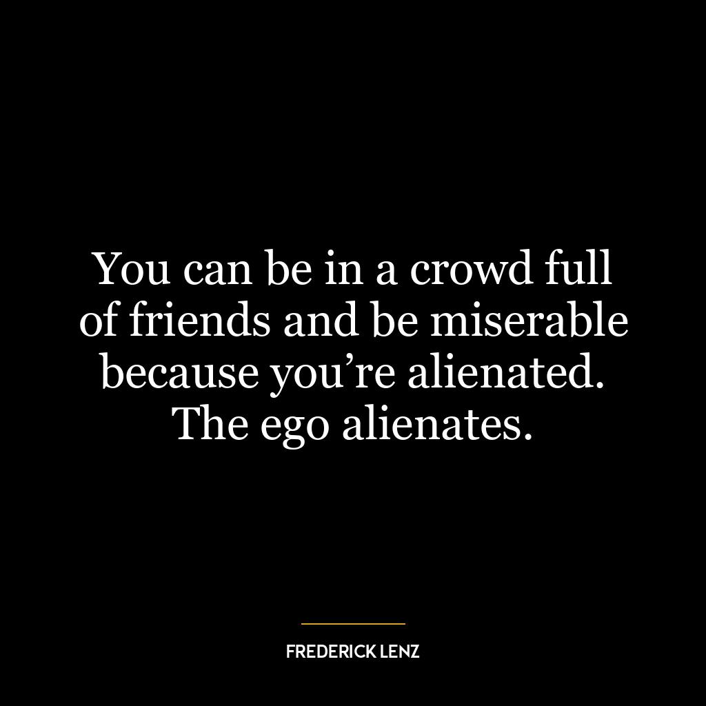 You can be in a crowd full of friends and be miserable because you’re alienated. The ego alienates.