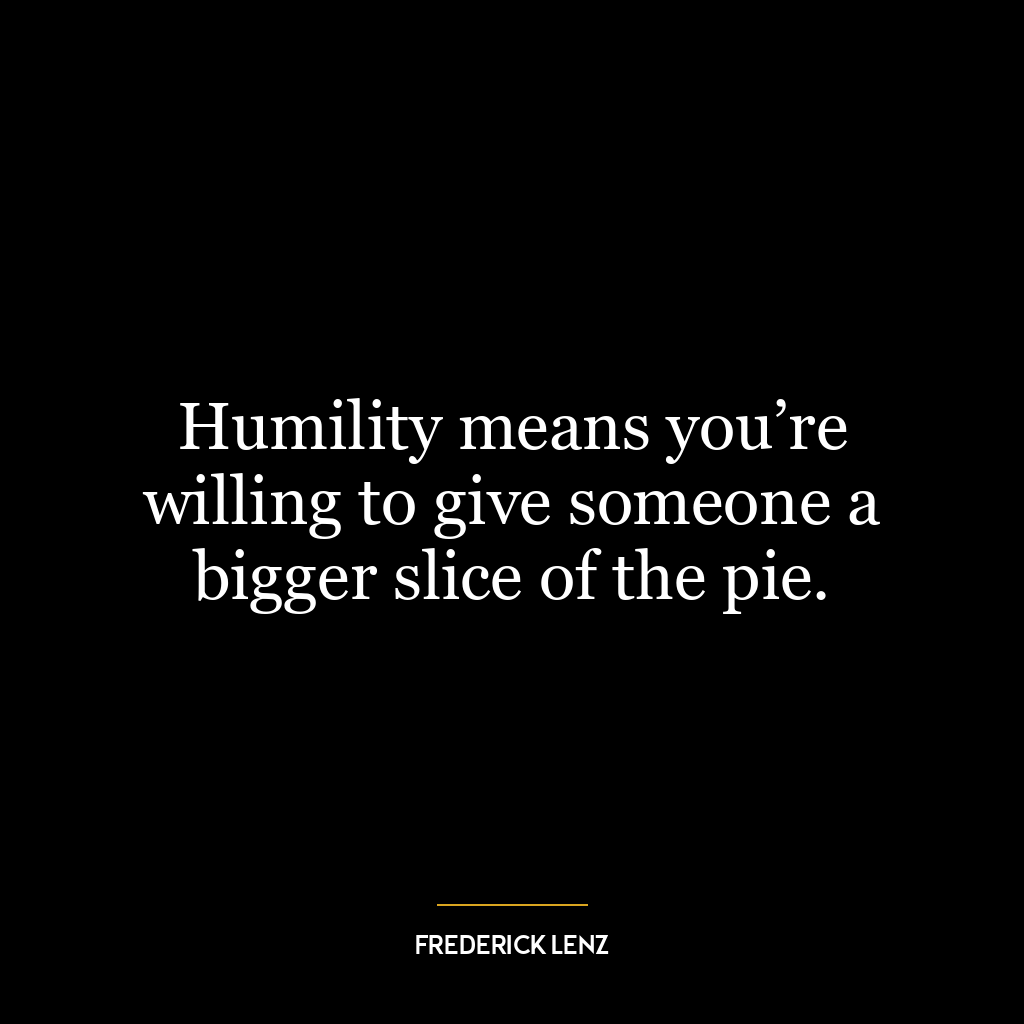 Humility means you’re willing to give someone a bigger slice of the pie.