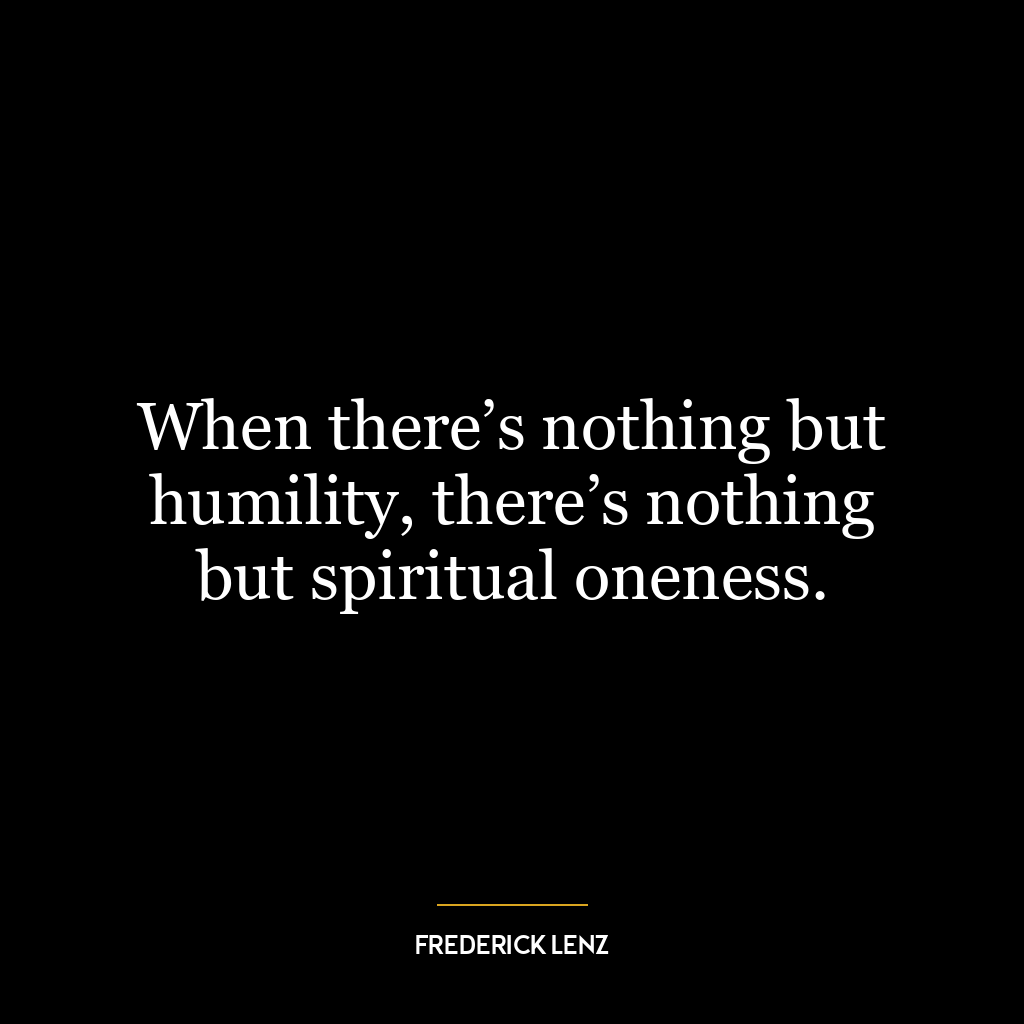 When there’s nothing but humility, there’s nothing but spiritual oneness.