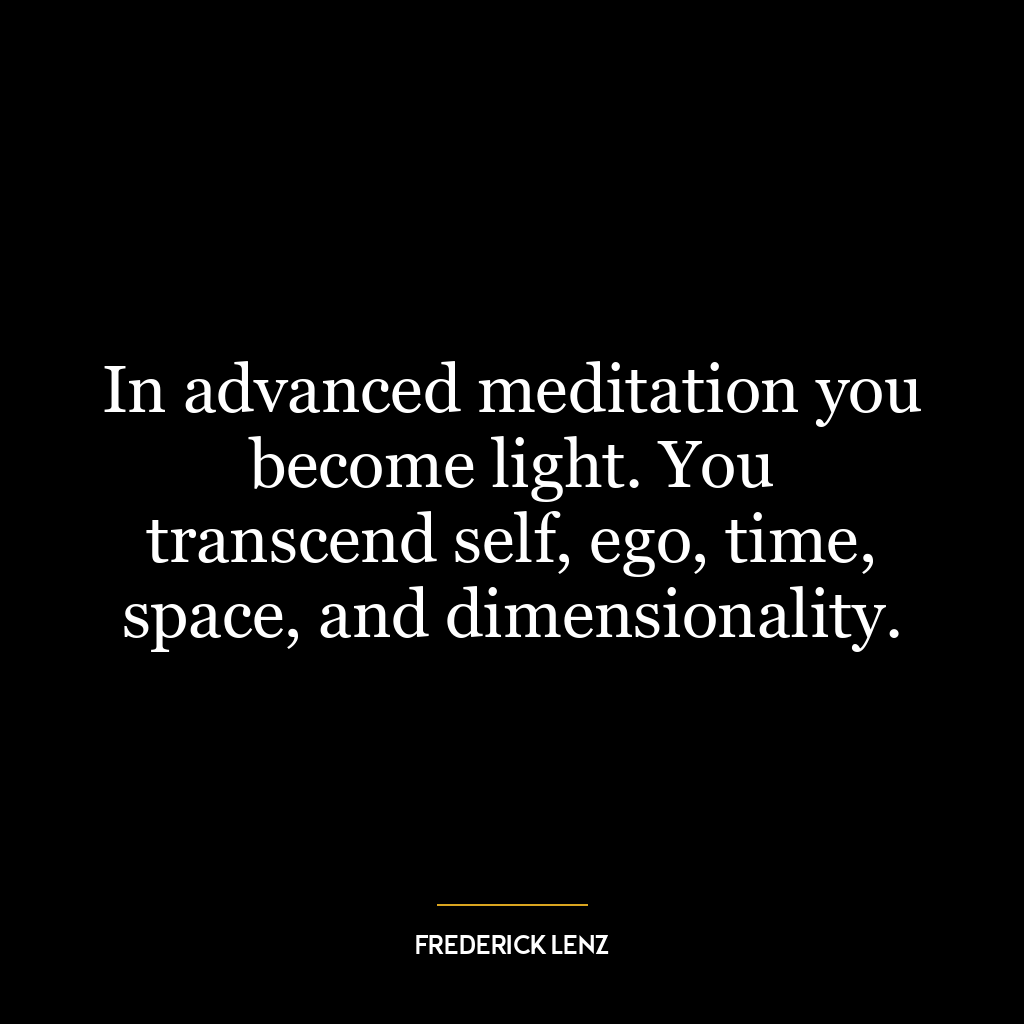 In advanced meditation you become light. You transcend self, ego, time, space, and dimensionality.