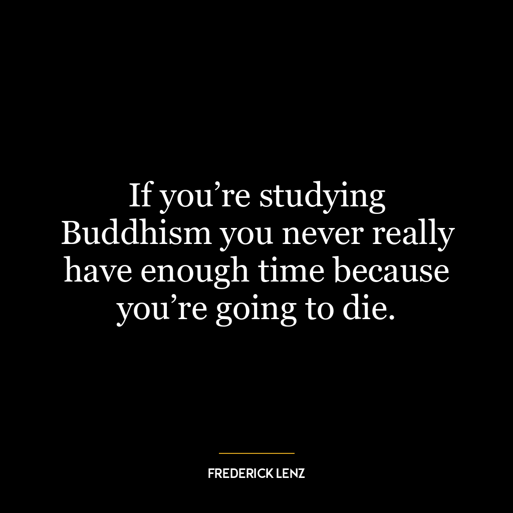 If you’re studying Buddhism you never really have enough time because you’re going to die.