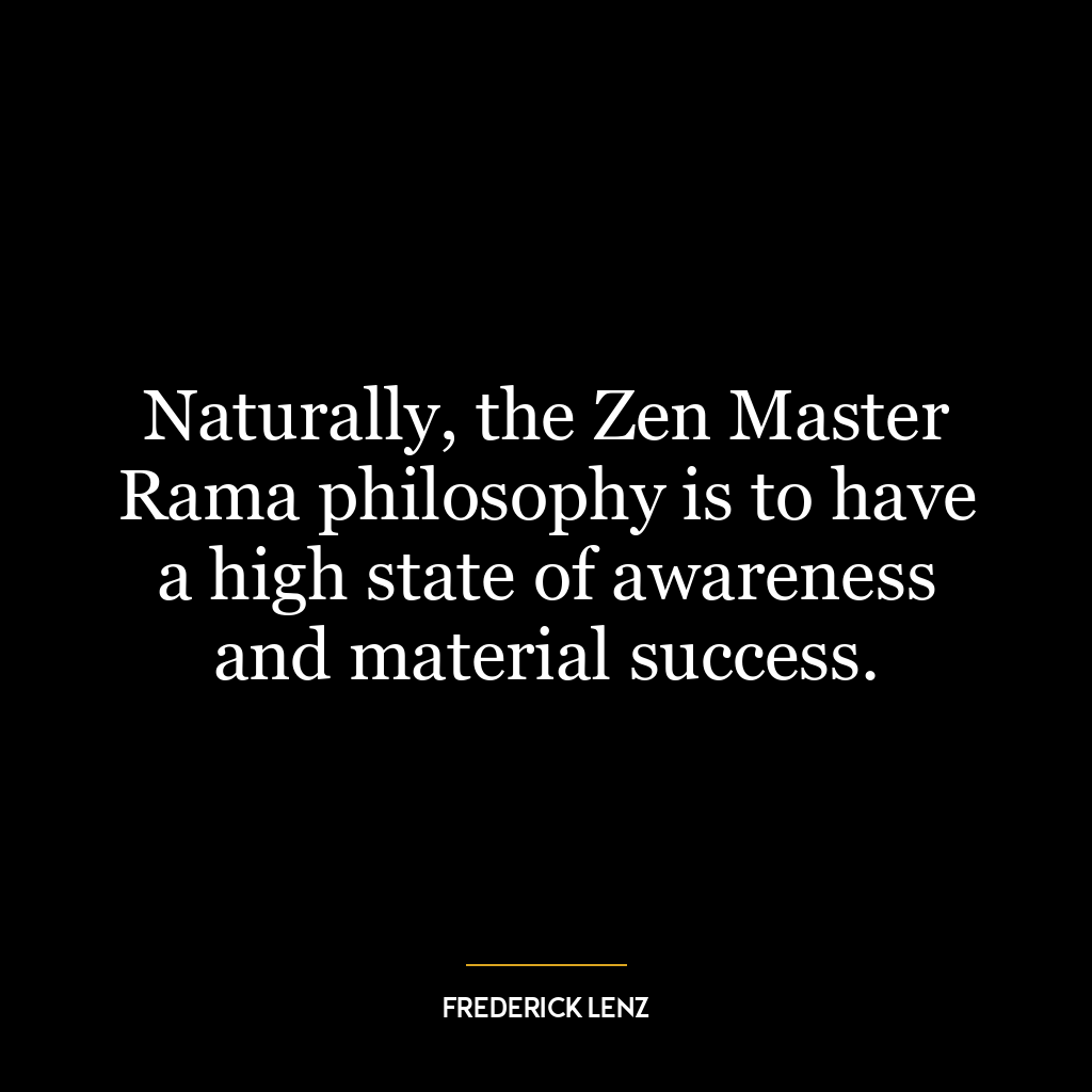 Naturally, the Zen Master Rama philosophy is to have a high state of awareness and material success.