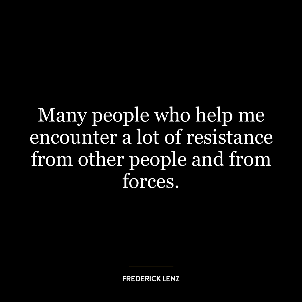 Many people who help me encounter a lot of resistance from other people and from forces.