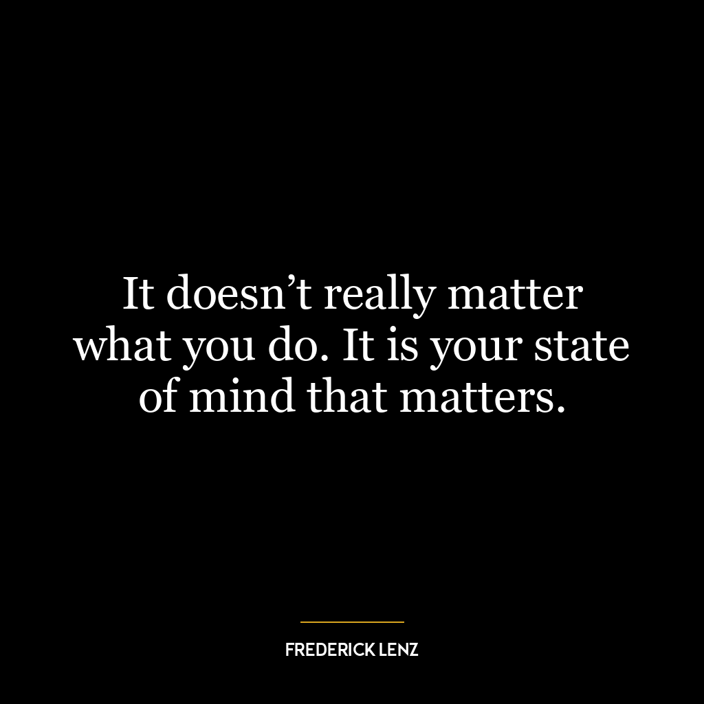 It doesn’t really matter what you do. It is your state of mind that matters.