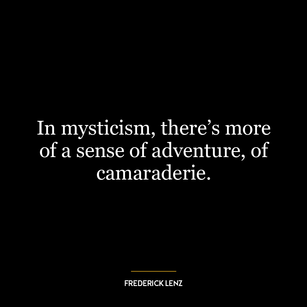 In mysticism, there’s more of a sense of adventure, of camaraderie.