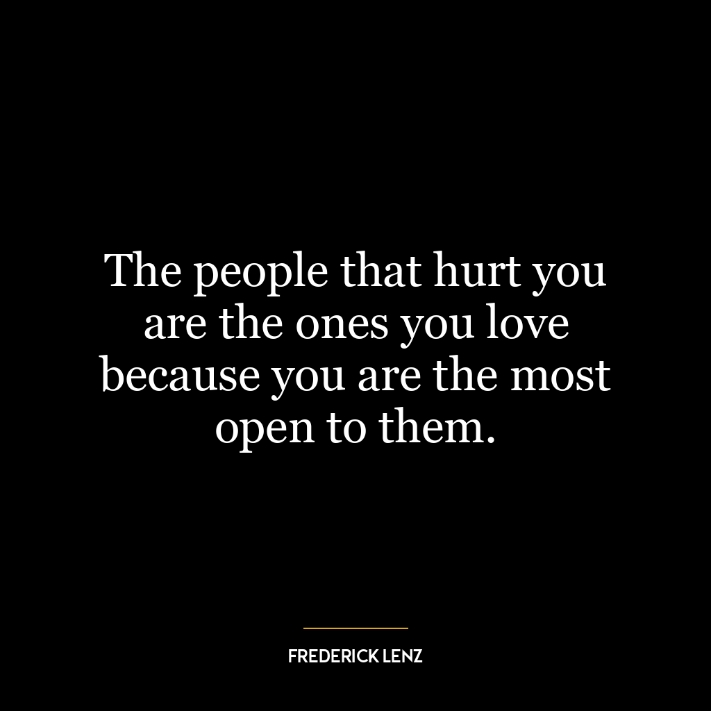 The people that hurt you are the ones you love because you are the most open to them.