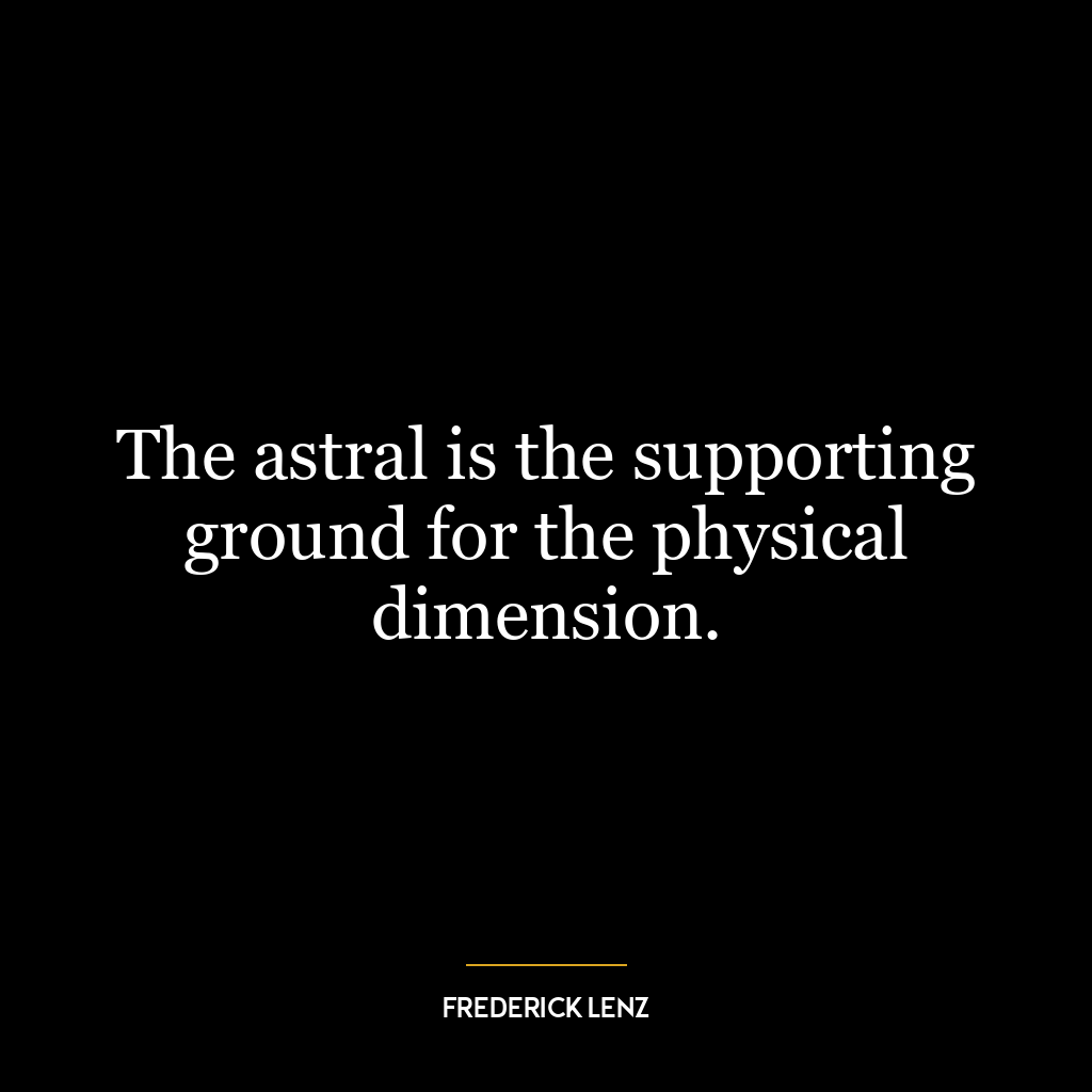 The astral is the supporting ground for the physical dimension.