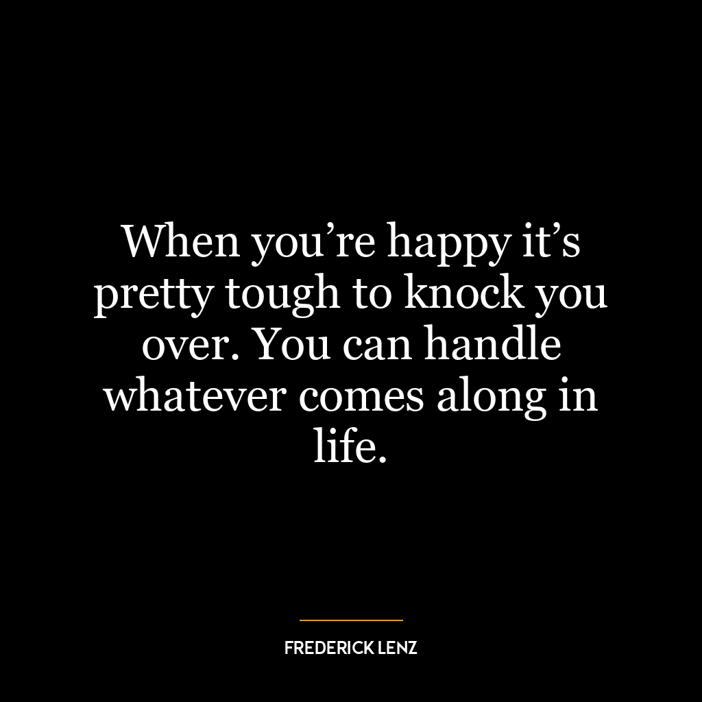 When you’re happy it’s pretty tough to knock you over. You can handle whatever comes along in life.