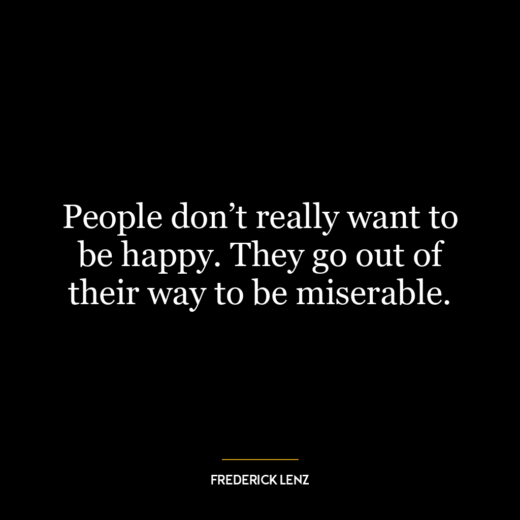 People don’t really want to be happy. They go out of their way to be miserable.