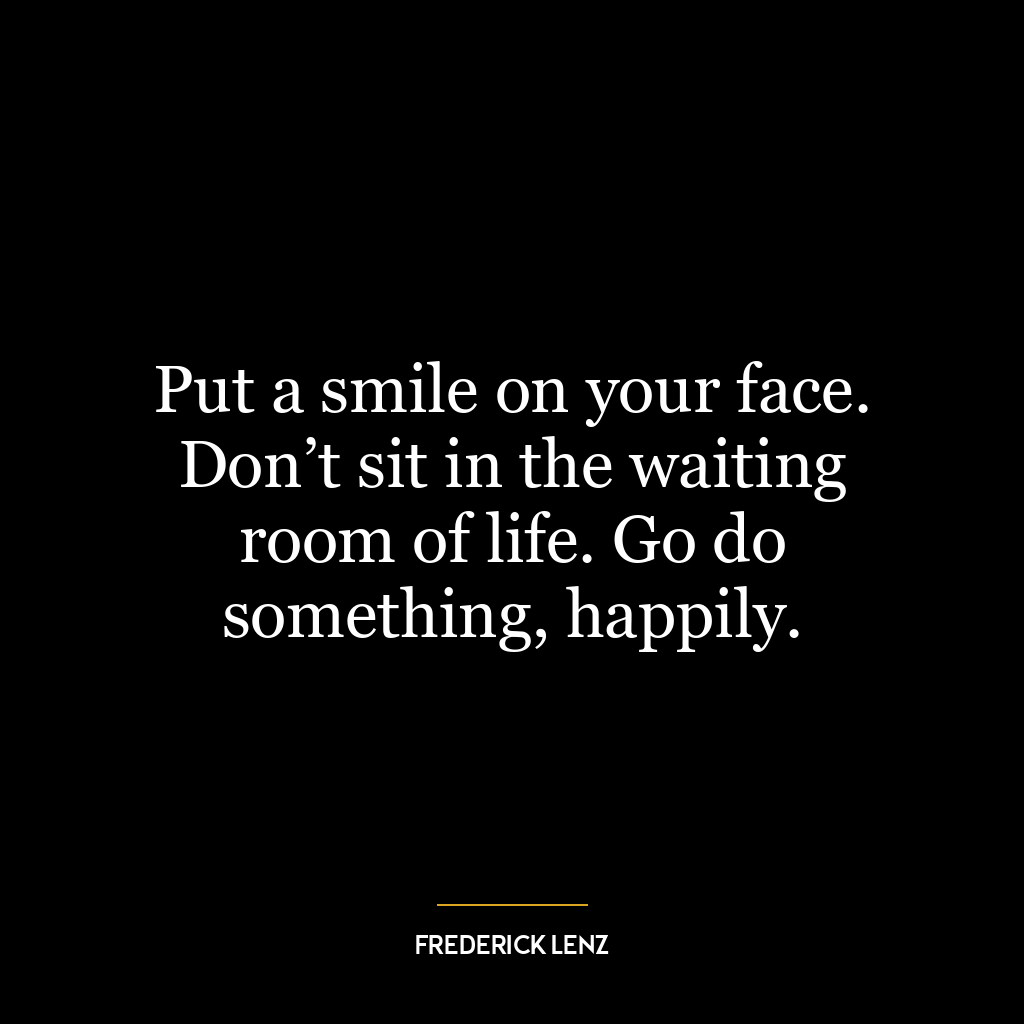 Put a smile on your face. Don’t sit in the waiting room of life. Go do something, happily.