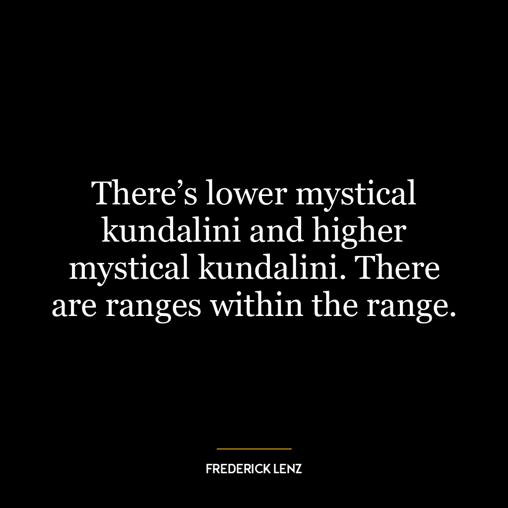 There’s lower mystical kundalini and higher mystical kundalini. There are ranges within the range.