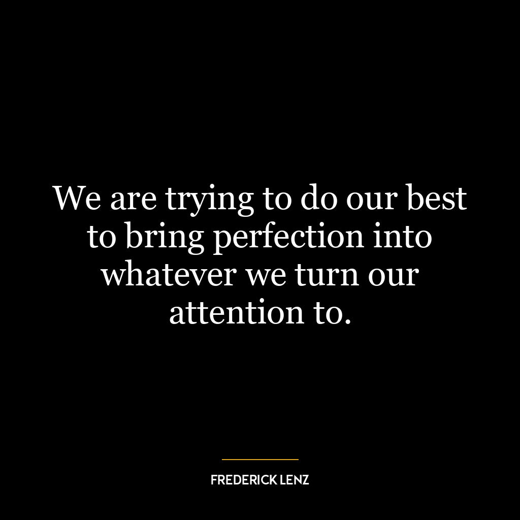 We are trying to do our best to bring perfection into whatever we turn our attention to.