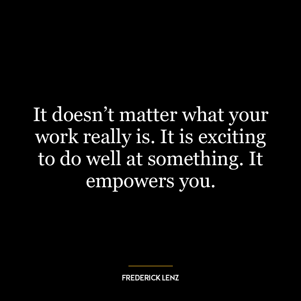 It doesn’t matter what your work really is. It is exciting to do well at something. It empowers you.