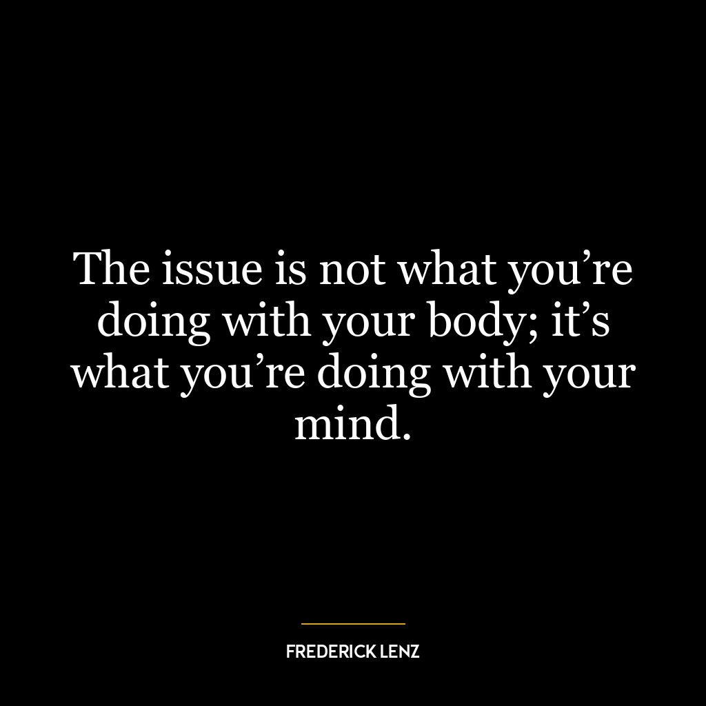 The issue is not what you’re doing with your body; it’s what you’re doing with your mind.