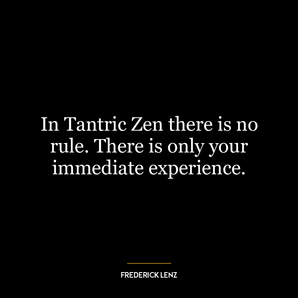 In Tantric Zen there is no rule. There is only your immediate experience.