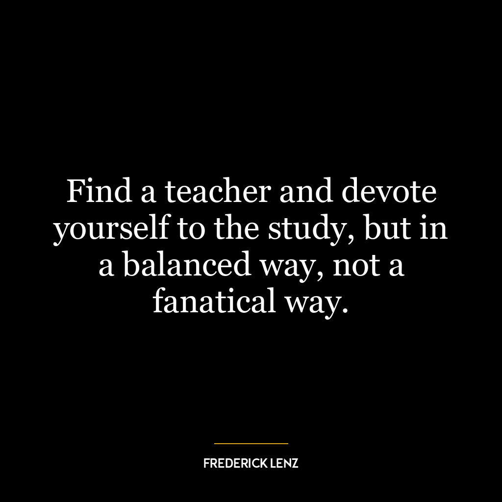 Find a teacher and devote yourself to the study, but in a balanced way, not a fanatical way.