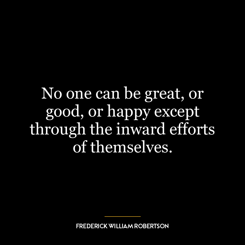 No one can be great, or good, or happy except through the inward efforts of themselves.