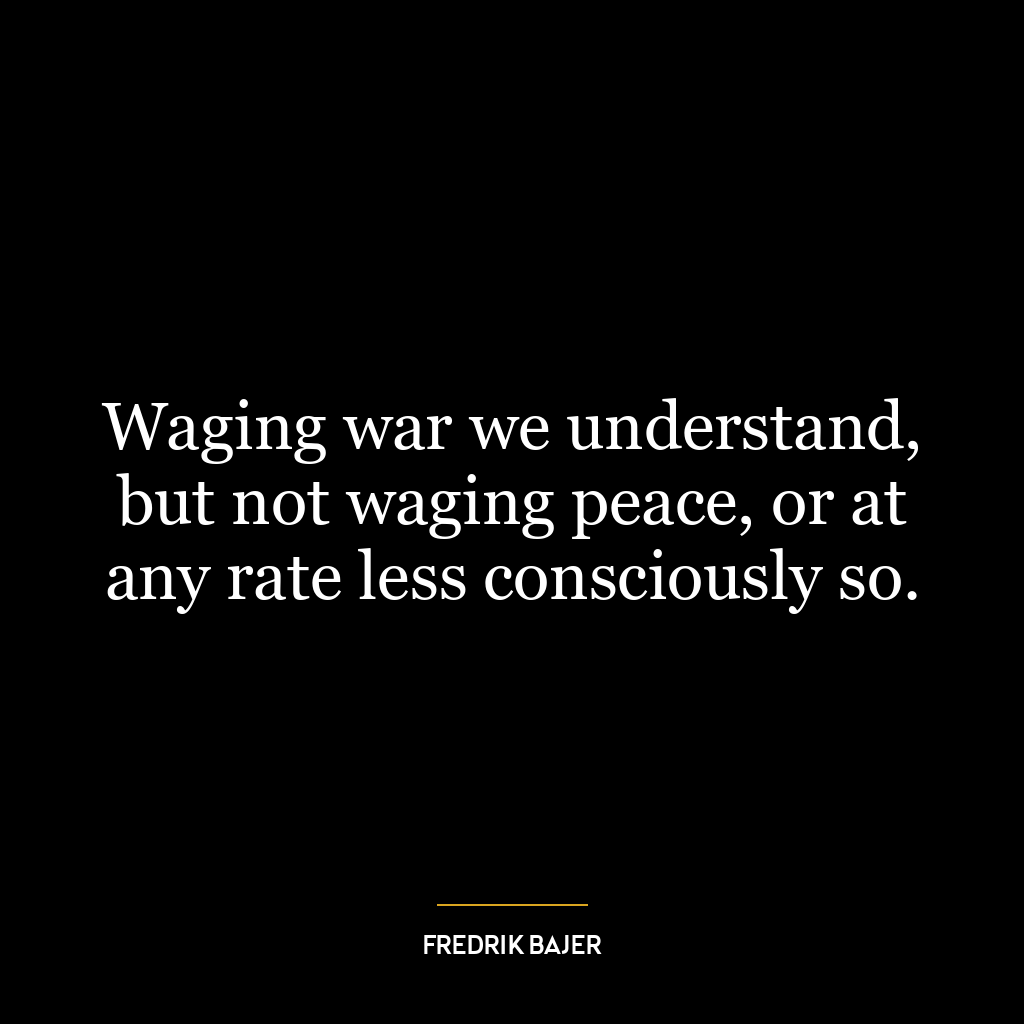 Waging war we understand, but not waging peace, or at any rate less consciously so.