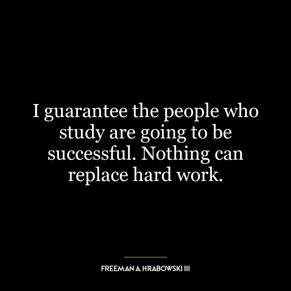 I guarantee the people who study are going to be successful. Nothing can replace hard work.