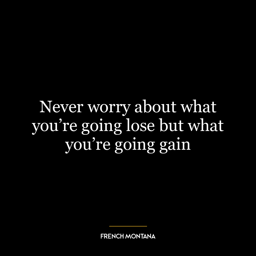 Never worry about what you’re going lose but what you’re going gain