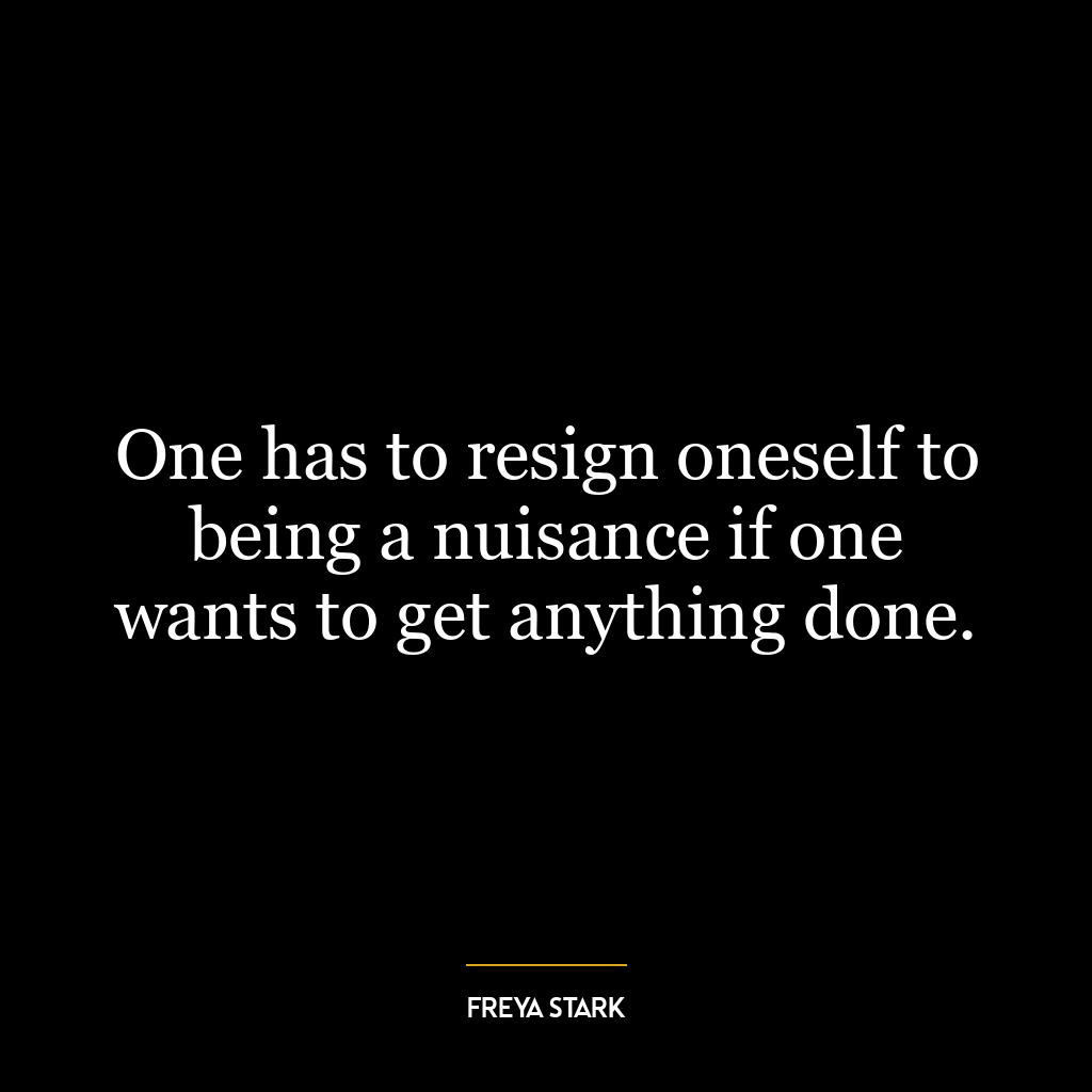 One has to resign oneself to being a nuisance if one wants to get anything done.