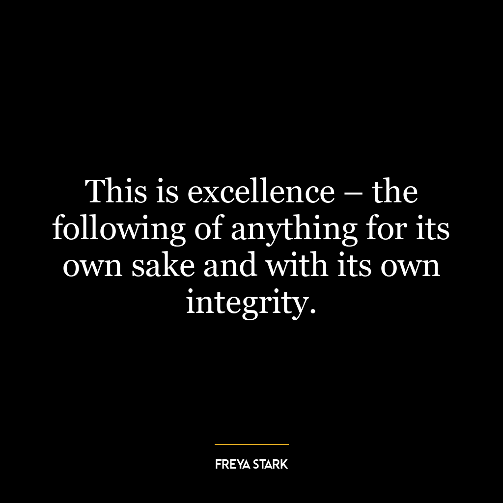 This is excellence – the following of anything for its own sake and with its own integrity.