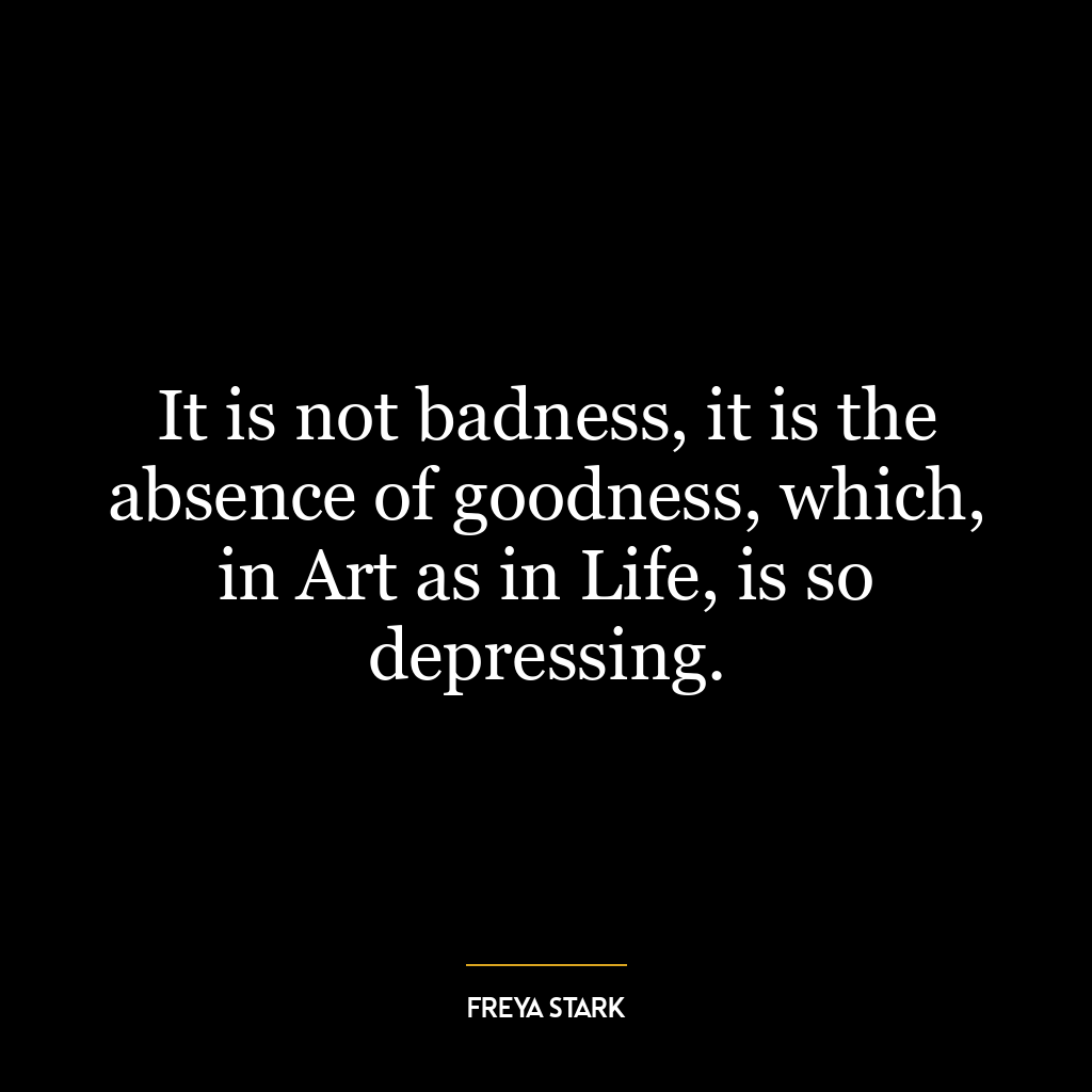 It is not badness, it is the absence of goodness, which, in Art as in Life, is so depressing.