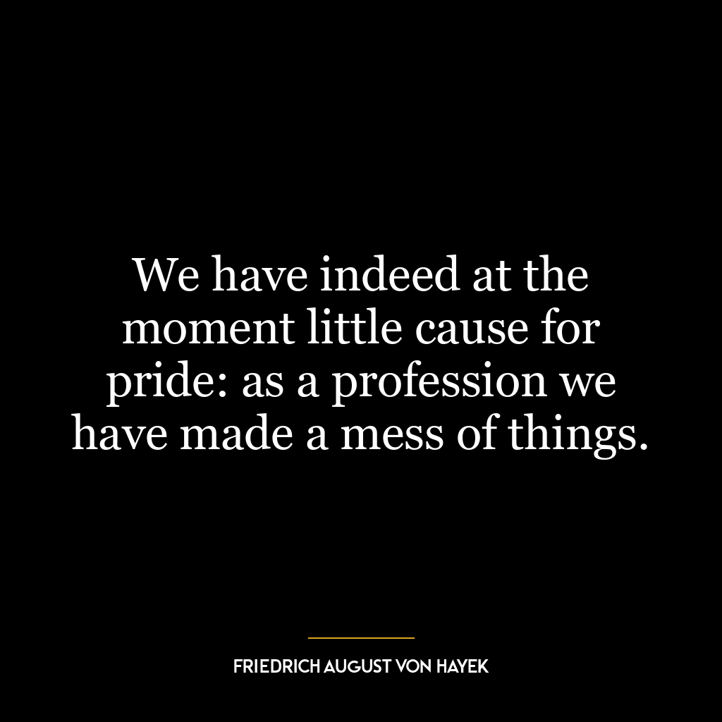 We have indeed at the moment little cause for pride: as a profession we have made a mess of things.