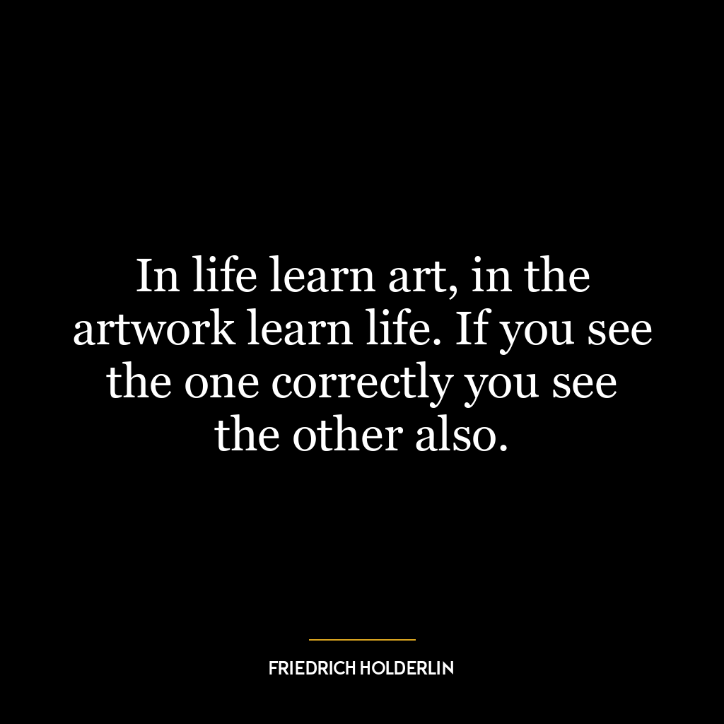 In life learn art, in the artwork learn life. If you see the one correctly you see the other also.