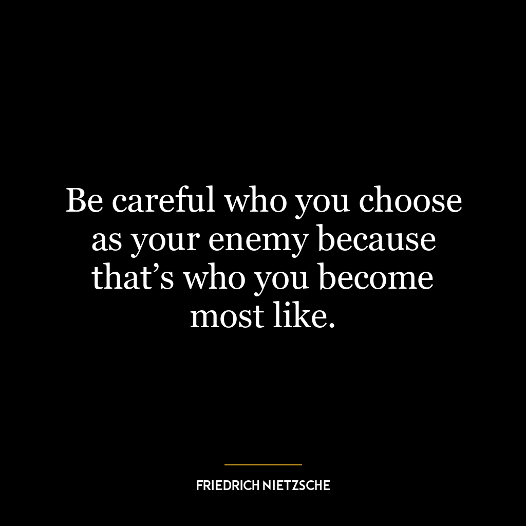 Be careful who you choose as your enemy because that’s who you become most like.