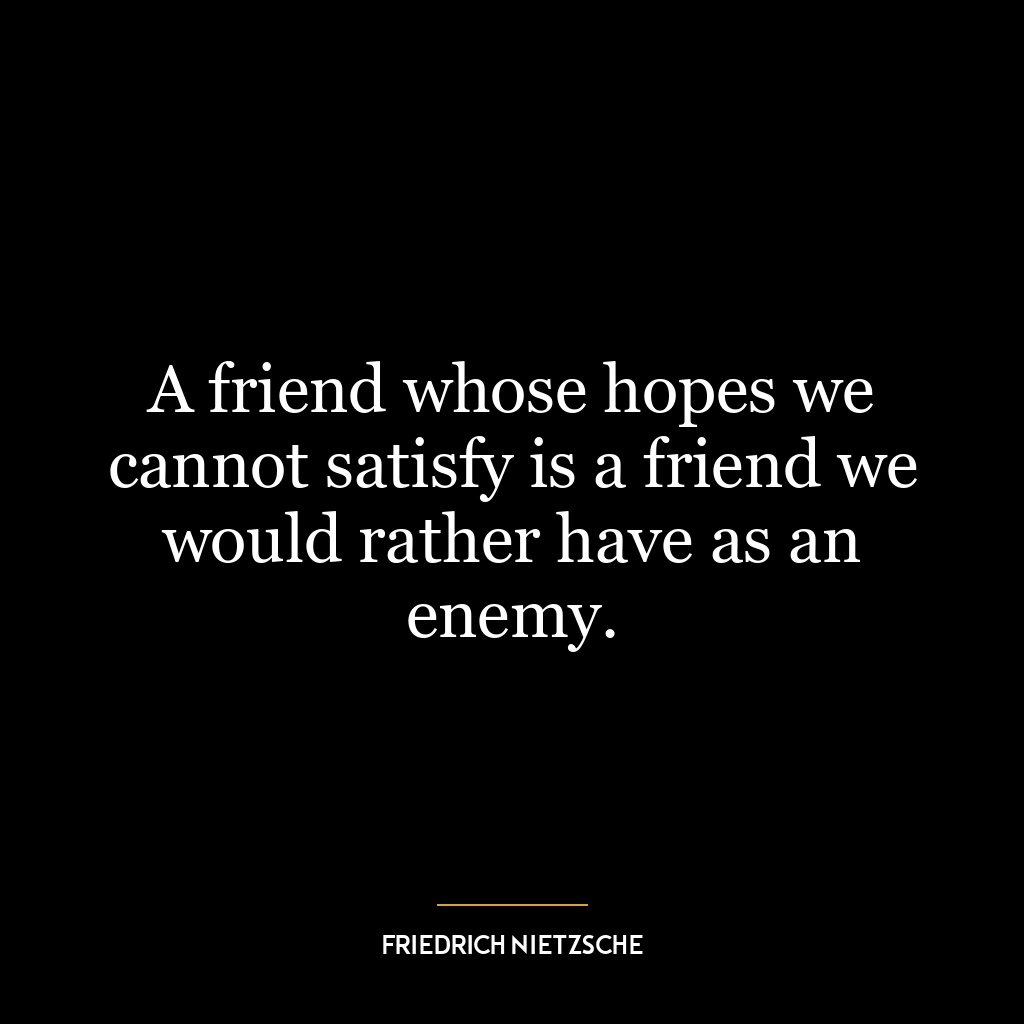 A friend whose hopes we cannot satisfy is a friend we would rather have as an enemy.