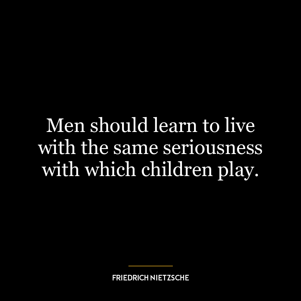 Men should learn to live with the same seriousness with which children play.