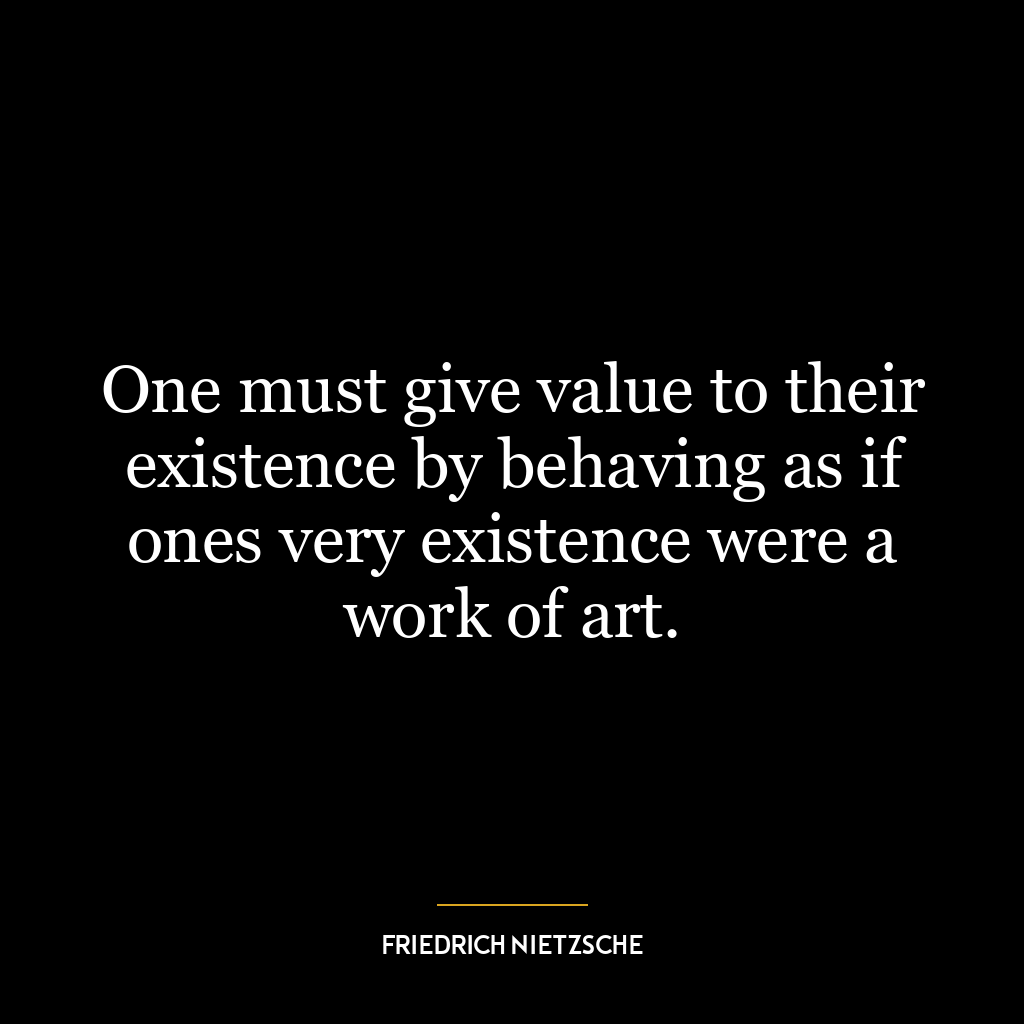 One must give value to their existence by behaving as if ones very existence were a work of art.