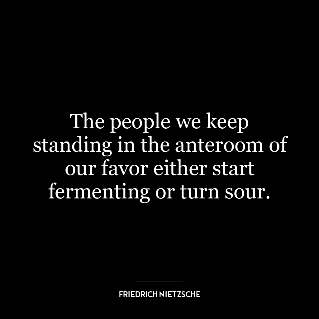 The people we keep standing in the anteroom of our favor either start fermenting or turn sour.