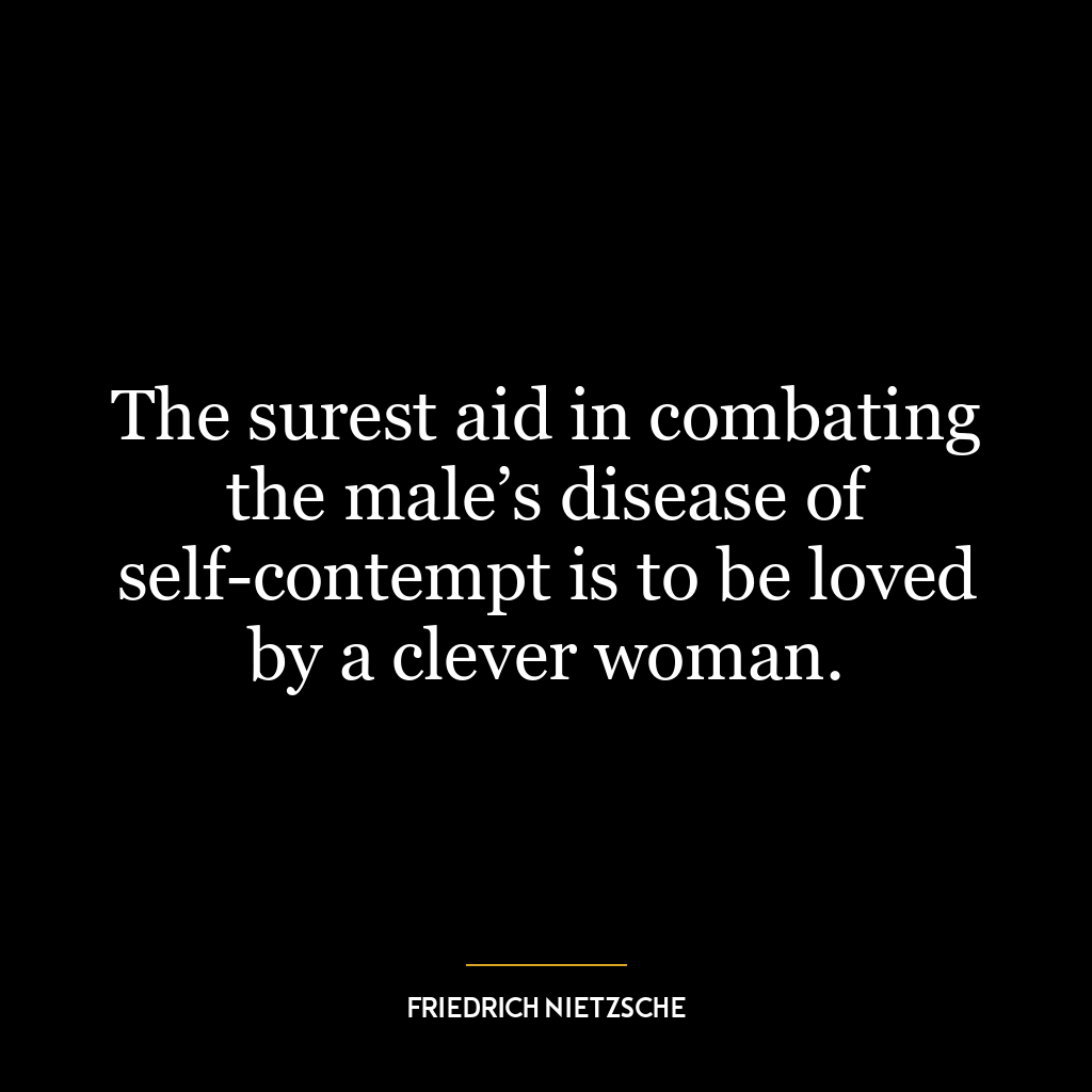 The surest aid in combating the male’s disease of self-contempt is to be loved by a clever woman.