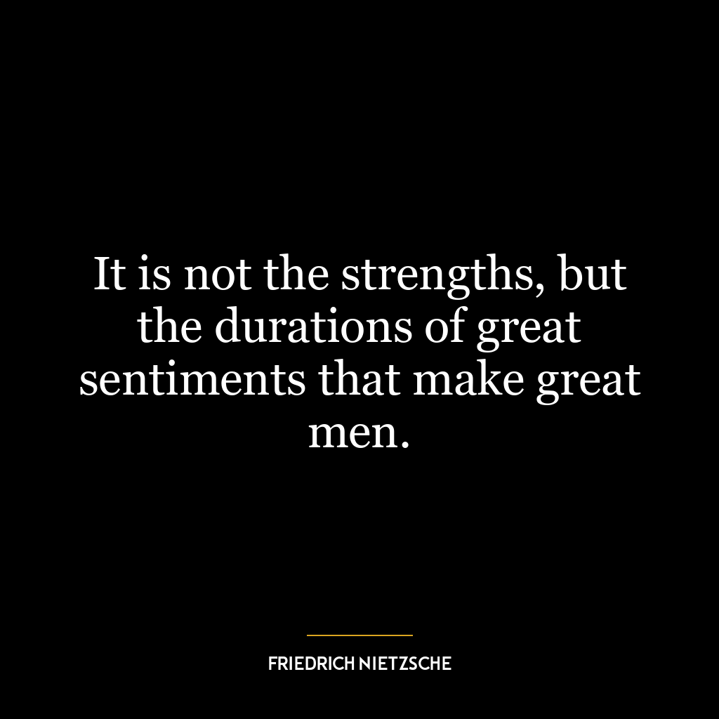 It is not the strengths, but the durations of great sentiments that make great men.