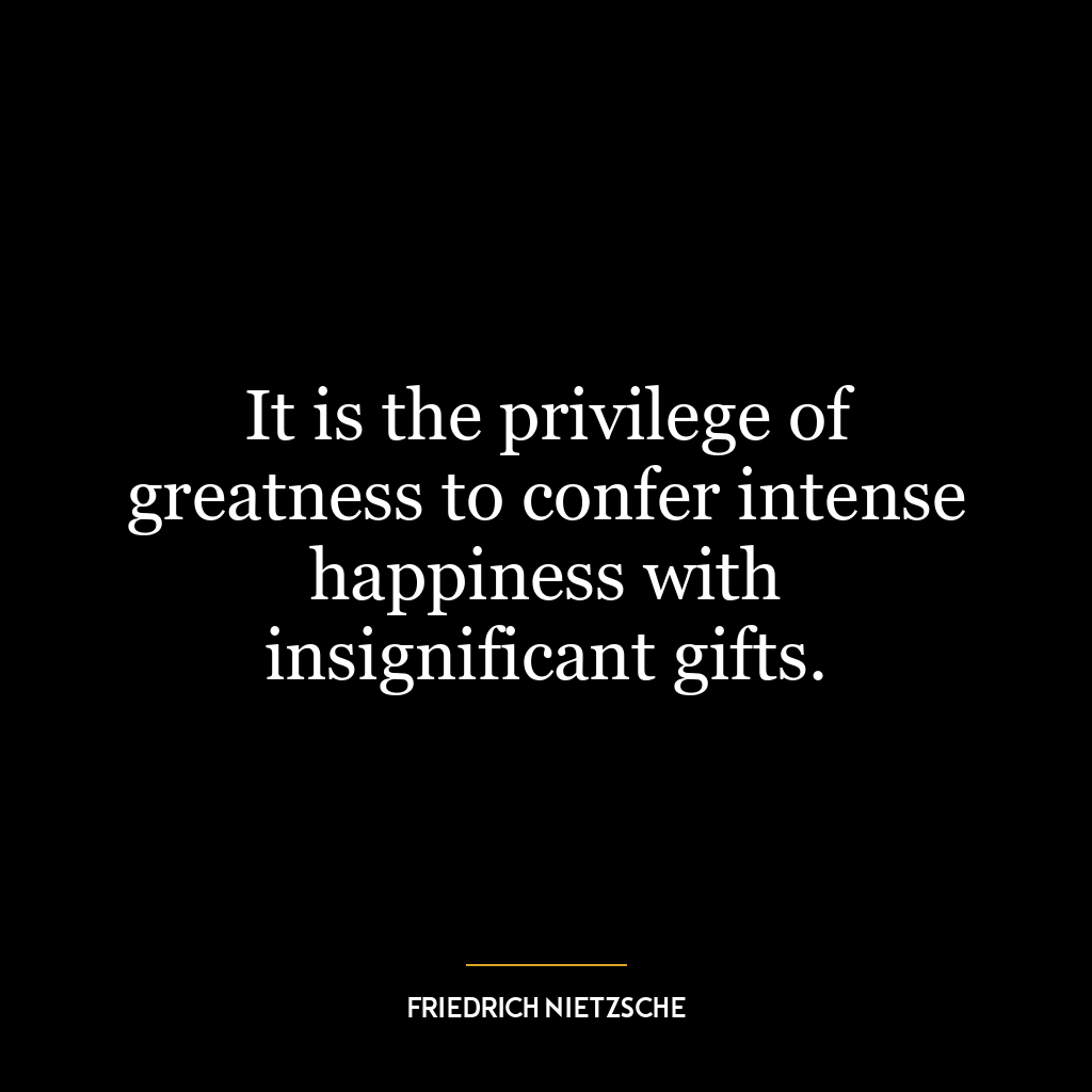 It is the privilege of greatness to confer intense happiness with insignificant gifts.