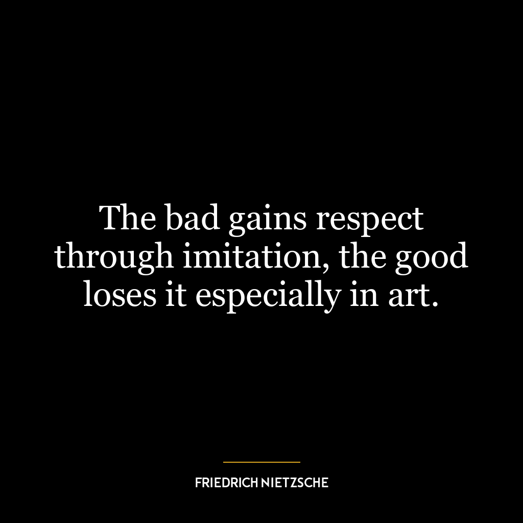 The bad gains respect through imitation, the good loses it especially in art.