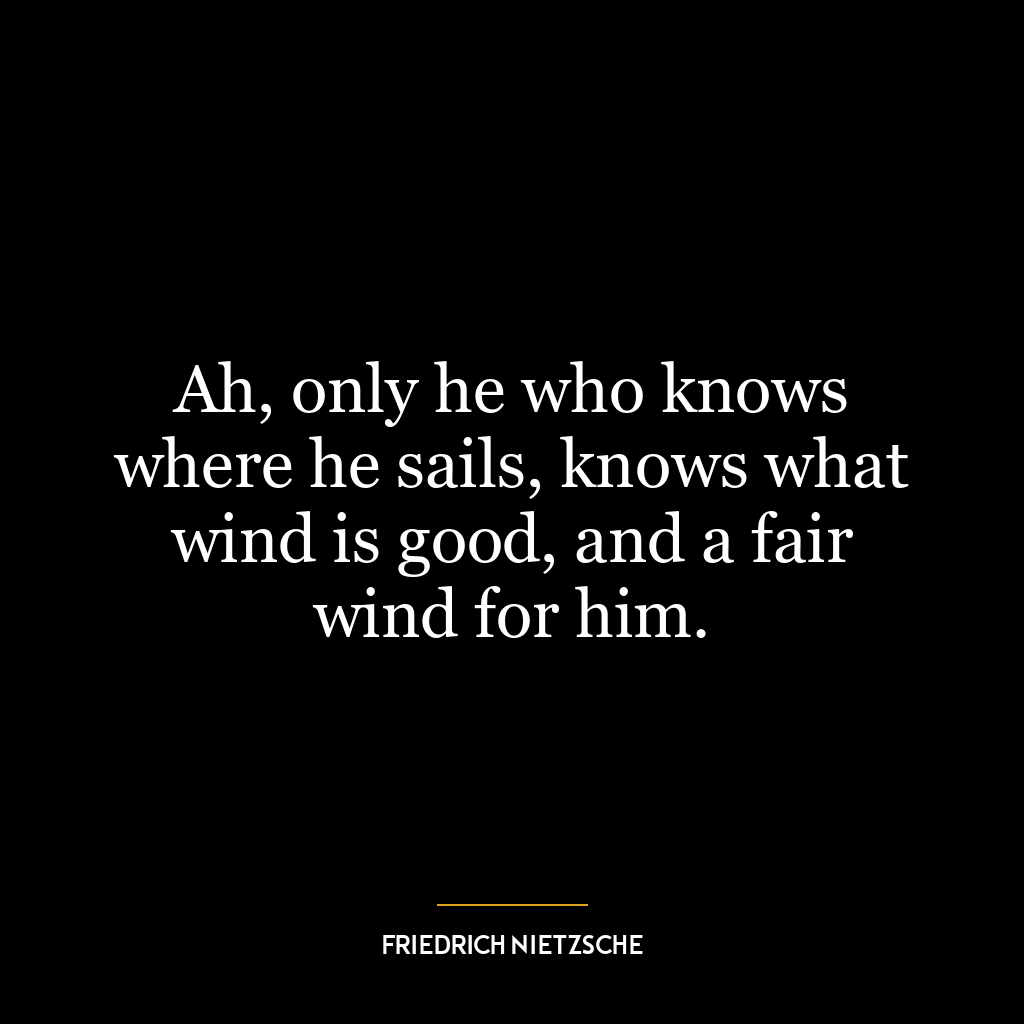 Ah, only he who knows where he sails, knows what wind is good, and a fair wind for him.