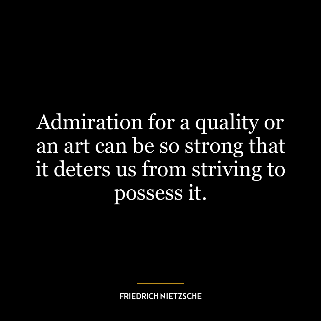 Admiration for a quality or an art can be so strong that it deters us from striving to possess it.