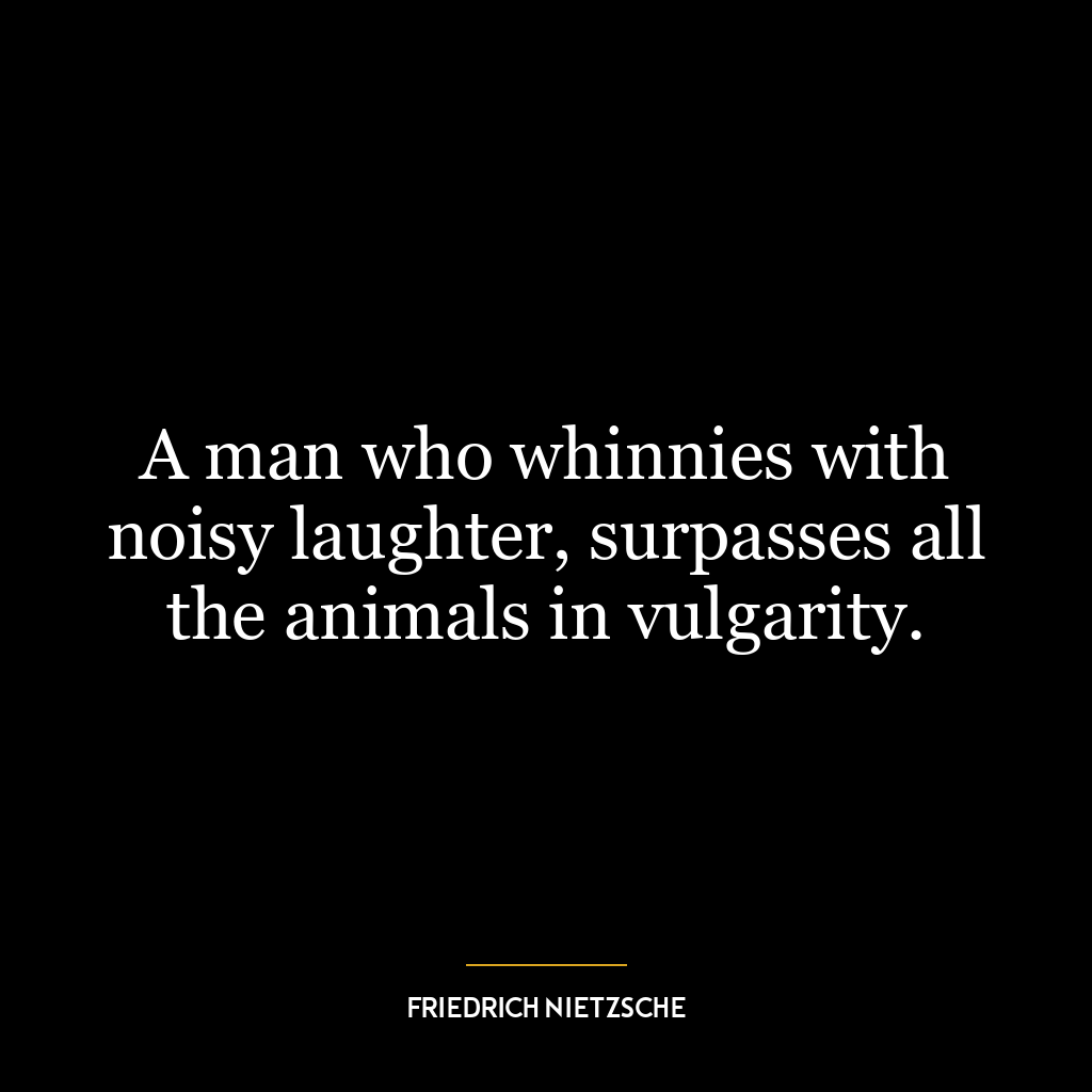 A man who whinnies with noisy laughter, surpasses all the animals in vulgarity.