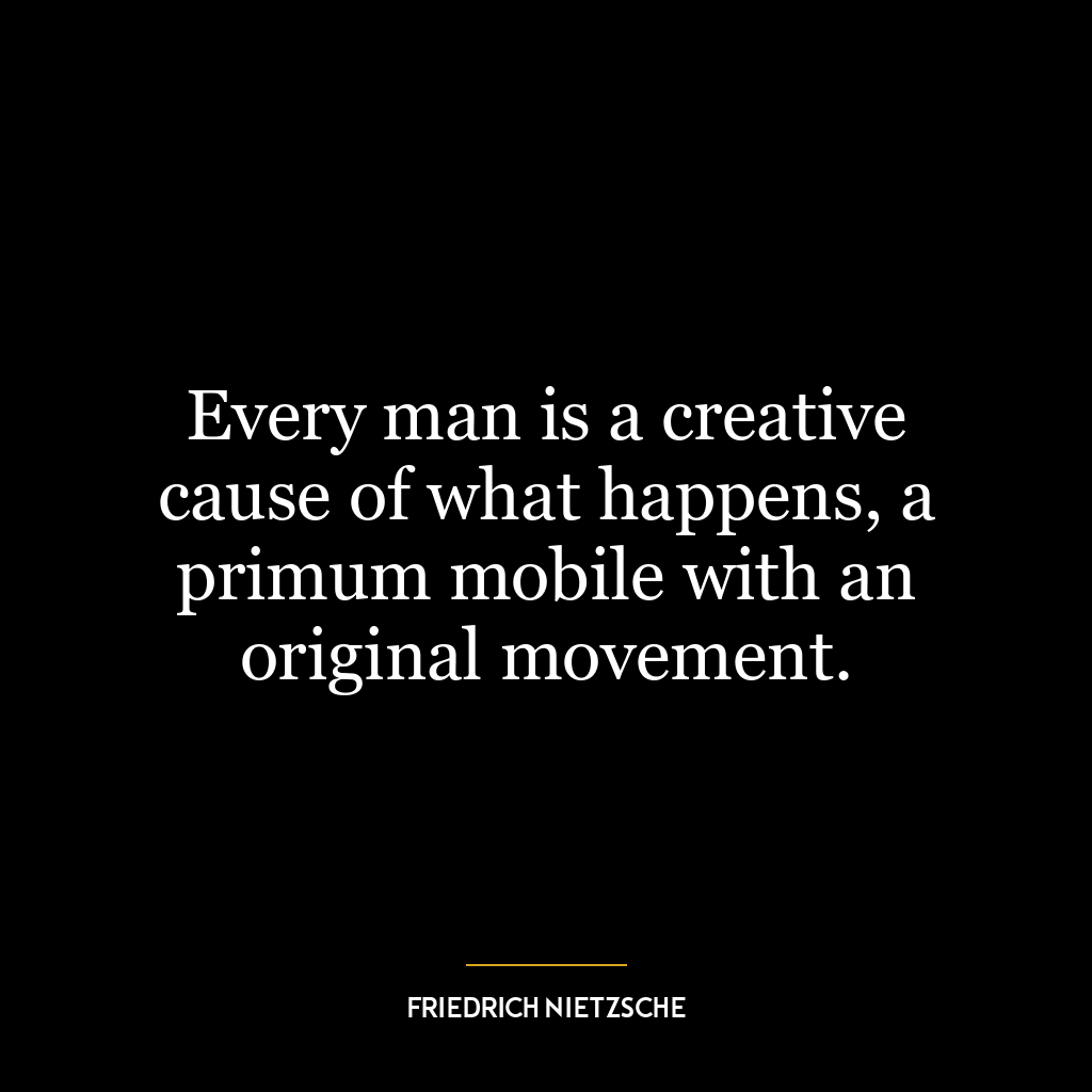 Every man is a creative cause of what happens, a primum mobile with an original movement.