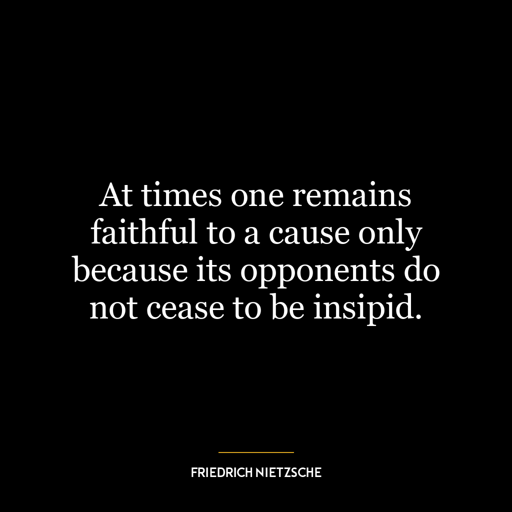 At times one remains faithful to a cause only because its opponents do not cease to be insipid.