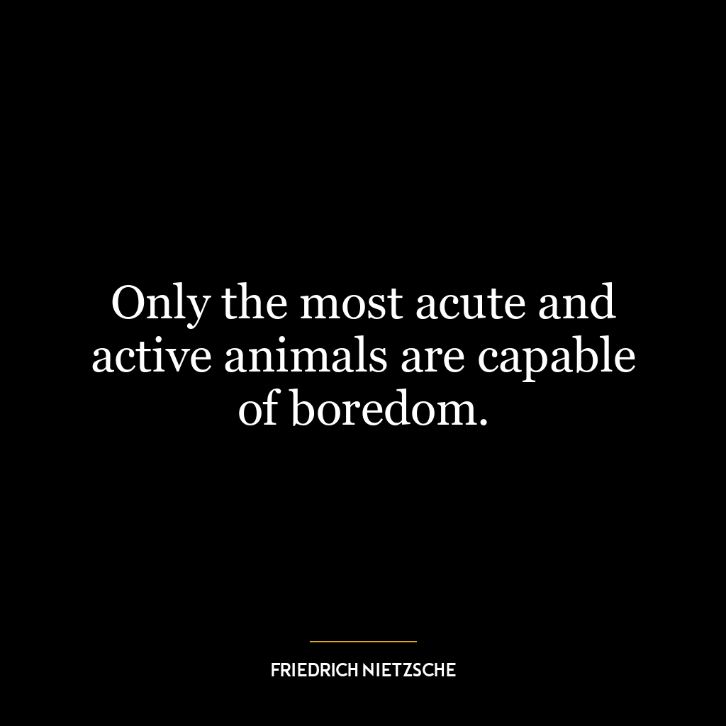 Only the most acute and active animals are capable of boredom.