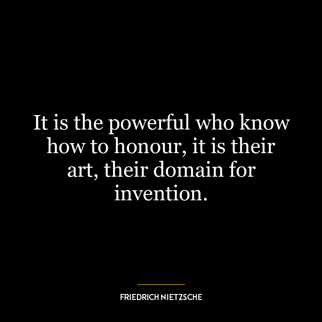 It is the powerful who know how to honour, it is their art, their domain for invention.