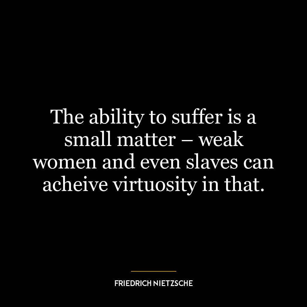 The ability to suffer is a small matter – weak women and even slaves can acheive virtuosity in that.